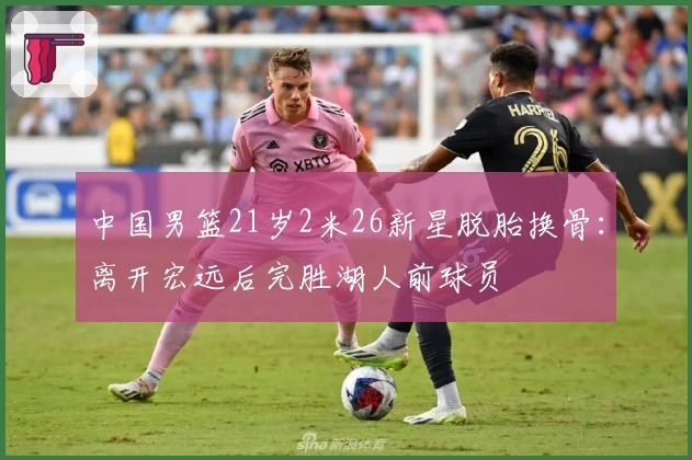 中国男篮21岁2米26新星脱胎换骨：离开宏远后完胜湖人前球员