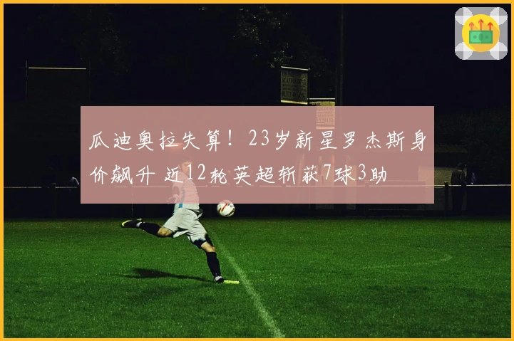 瓜迪奥拉失算！23岁新星罗杰斯身价飙升 近12轮英超斩获7球3助