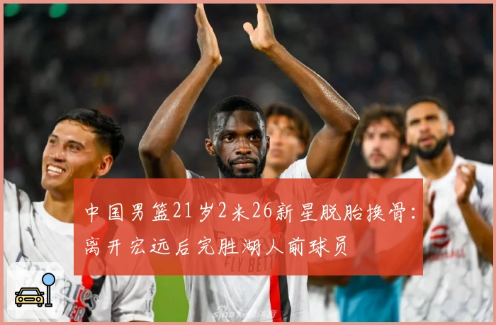 中国男篮21岁2米26新星脱胎换骨：离开宏远后完胜湖人前球员