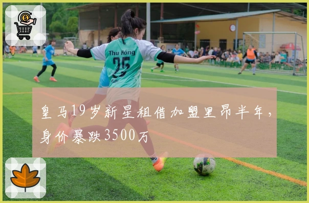 皇马19岁新星租借加盟里昂半年，身价暴跌3500万